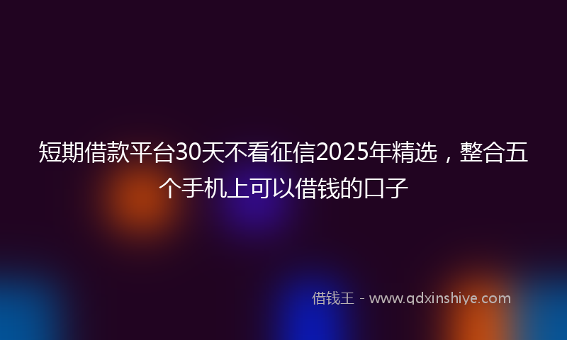 短期借款平台30天不看征信2025年精选，整合五个手机上可以借钱的口子