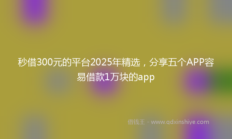 秒借300元的平台2025年精选，分享五个APP容易借款1万块的app
