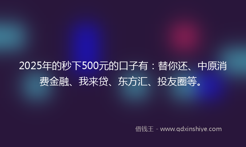 2025年的秒下500元的口子有：替你还、中原消费金融、我来贷、东方汇、投友圈等。