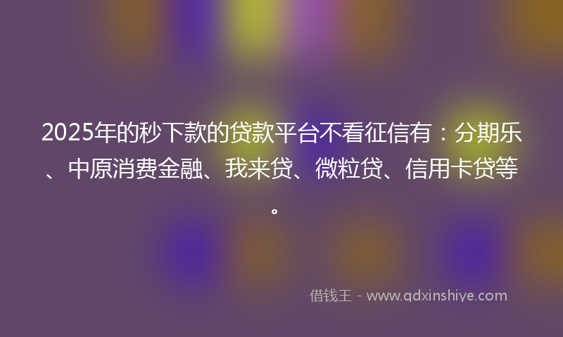 2025年的秒下款的贷款平台不看征信有：分期乐、中原消费金融、我来贷、微粒贷、信用卡贷等。