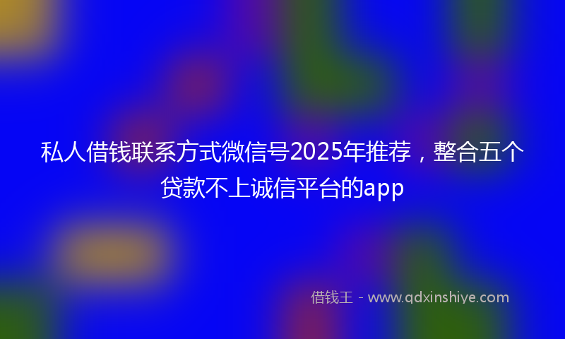 私人借钱联系方式微信号2025年推荐，整合五个贷款不上诚信平台的app