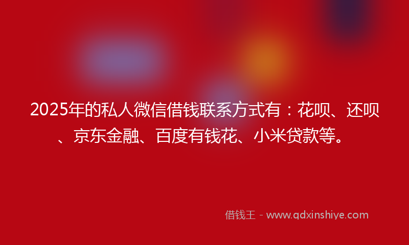 2025年的私人微信借钱联系方式有：花呗、还呗、京东金融、百度有钱花、小米贷款等。