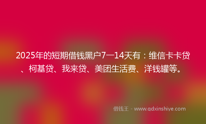 2025年的短期借钱黑户7一14天有：维信卡卡贷、柯基贷、我来贷、美团生活费、洋钱罐等。