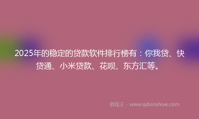 2025年的稳定的贷款软件排行榜有：你我贷、快贷通、小米贷款、花呗、东方汇等。