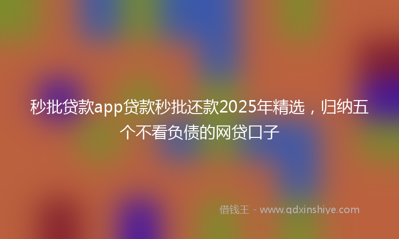 秒批贷款app贷款秒批还款2025年精选，归纳五个不看负债的网贷口子