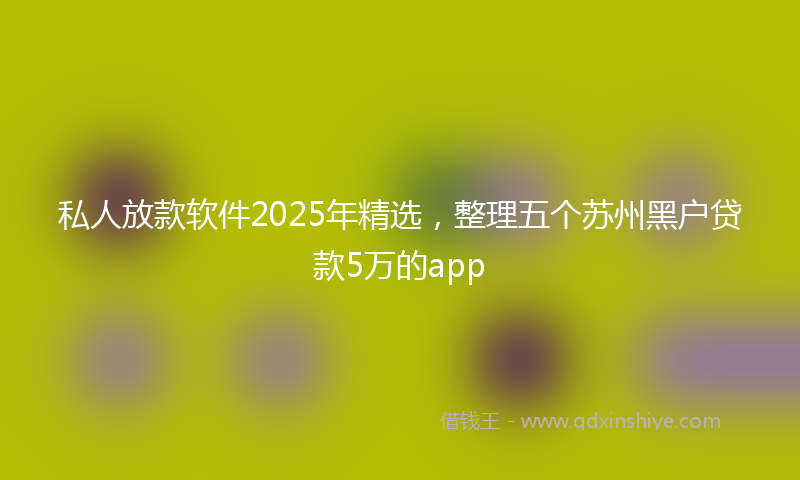 私人放款软件2025年精选，整理五个苏州黑户贷款5万的app