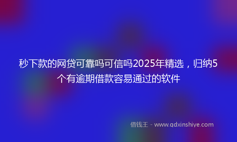 秒下款的网贷可靠吗可信吗2025年精选，归纳5个有逾期借款容易通过的软件