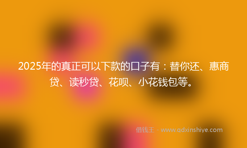 2025年的真正可以下款的口子有：替你还、惠商贷、读秒贷、花呗、小花钱包等。