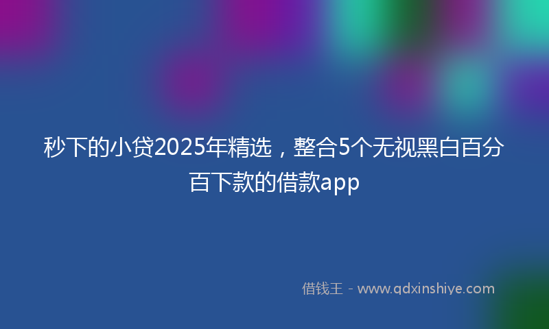 秒下的小贷2025年精选，整合5个无视黑白百分百下款的借款app