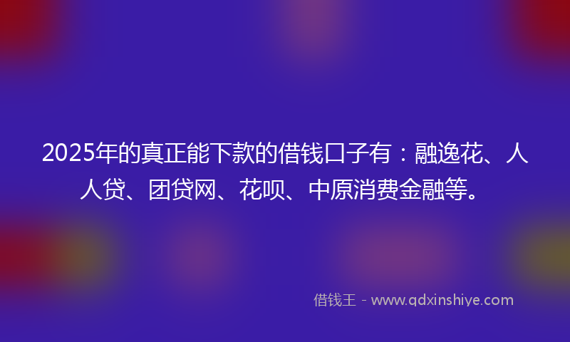 2025年的真正能下款的借钱口子有：融逸花、人人贷、团贷网、花呗、中原消费金融等。