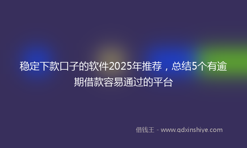 稳定下款口子的软件2025年推荐，总结5个有逾期借款容易通过的平台