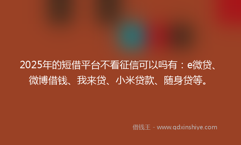 2025年的短借平台不看征信可以吗有：e微贷、微博借钱、我来贷、小米贷款、随身贷等。