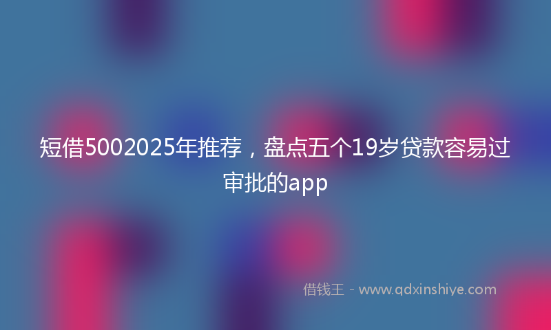 短借5002025年推荐，盘点五个19岁贷款容易过审批的app