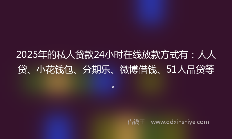 2025年的私人贷款24小时在线放款方式有：人人贷、小花钱包、分期乐、微博借钱、51人品贷等。