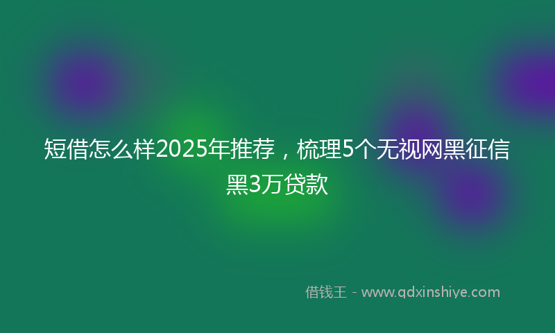 短借怎么样2025年推荐，梳理5个无视网黑征信黑3万贷款