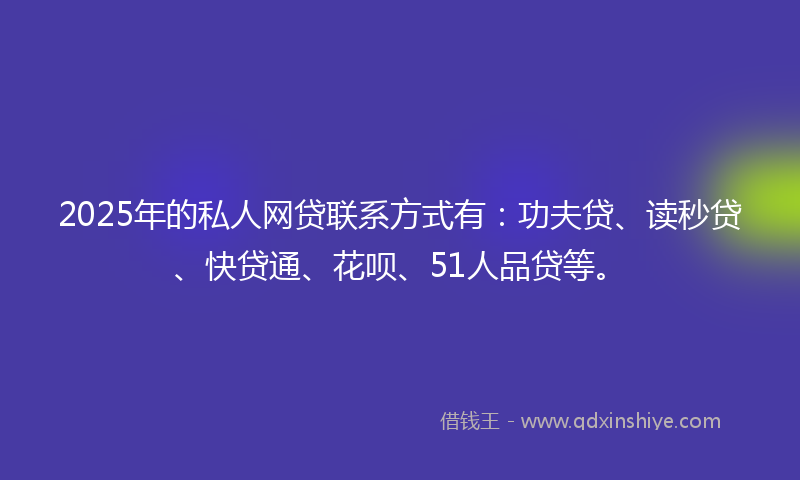 2025年的私人网贷联系方式有：功夫贷、读秒贷、快贷通、花呗、51人品贷等。