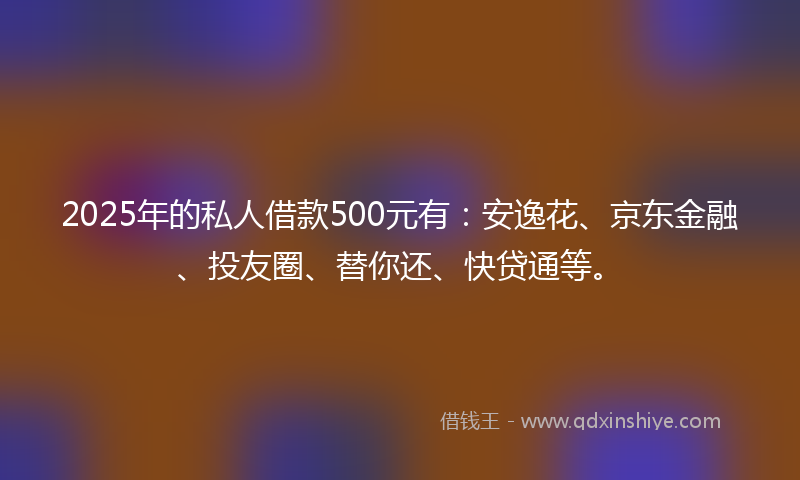 2025年的私人借款500元有：安逸花、京东金融、投友圈、替你还、快贷通等。