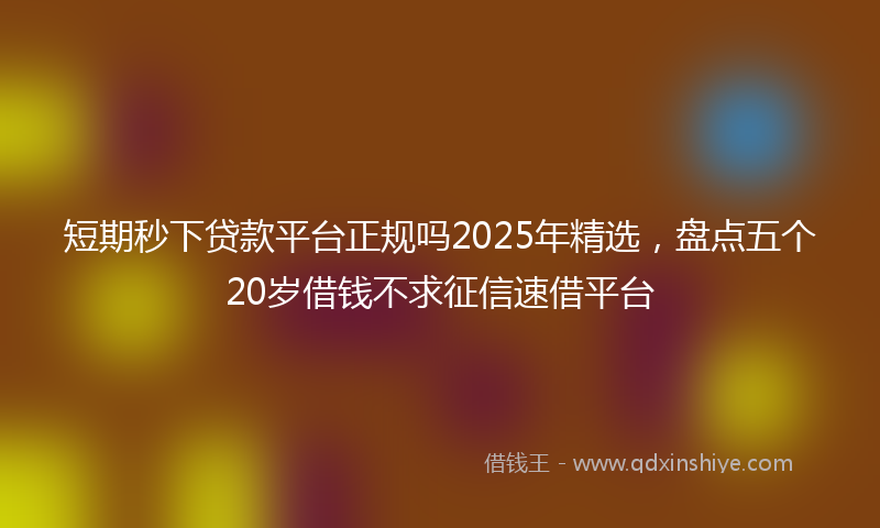 短期秒下贷款平台正规吗2025年精选，盘点五个20岁借钱不求征信速借平台