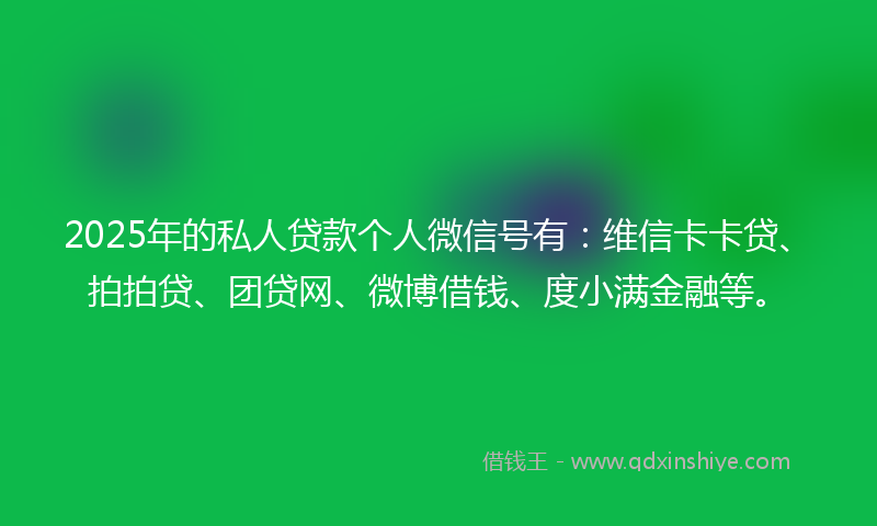 2025年的私人贷款个人微信号有：维信卡卡贷、拍拍贷、团贷网、微博借钱、度小满金融等。