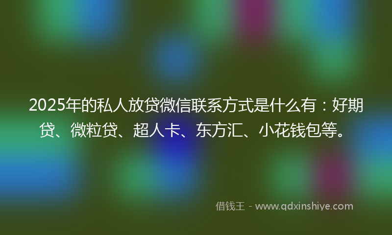 2025年的私人放贷微信联系方式是什么有：好期贷、微粒贷、超人卡、东方汇、小花钱包等。