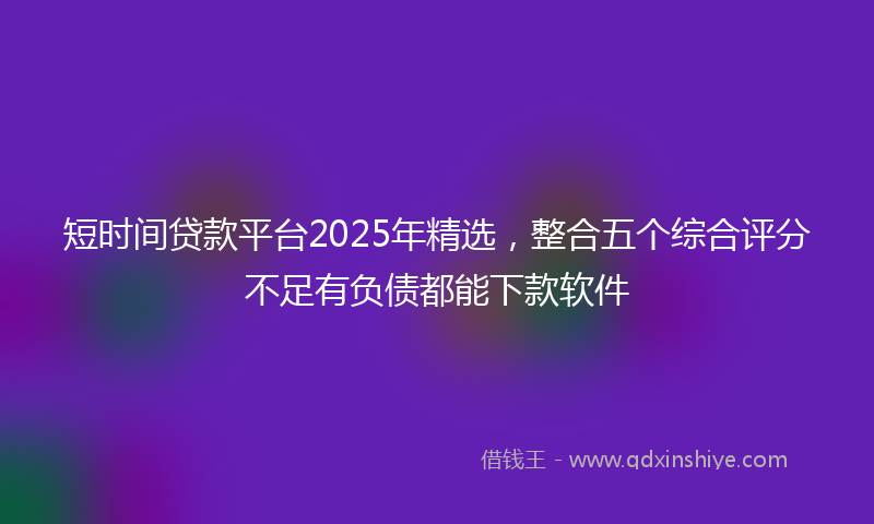 短时间贷款平台2025年精选，整合五个综合评分不足有负债都能下款软件