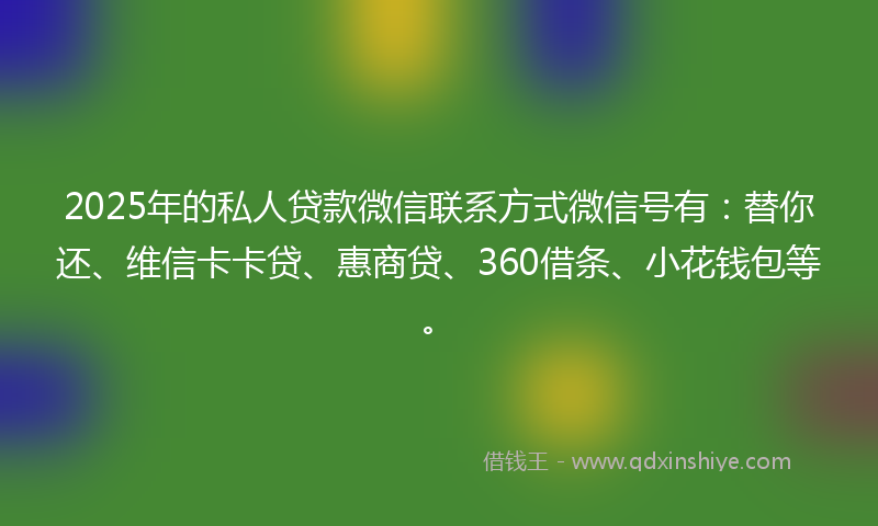 2025年的私人贷款微信联系方式微信号有：替你还、维信卡卡贷、惠商贷、360借条、小花钱包等。