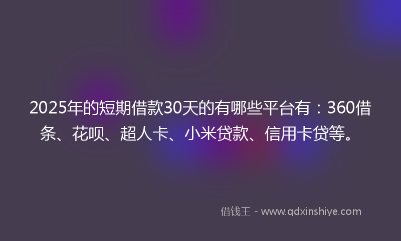 2025年的短期借款30天的有哪些平台有：360借条、花呗、超人卡、小米贷款、信用卡贷等。
