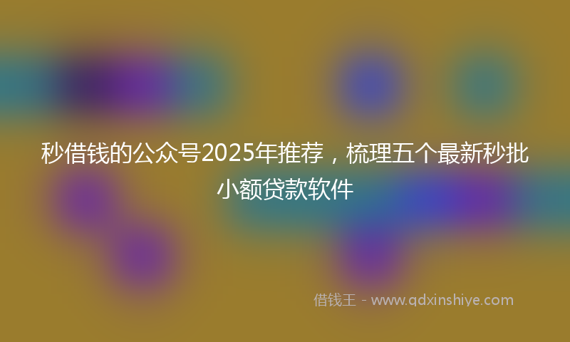 秒借钱的公众号2025年推荐，梳理五个最新秒批小额贷款软件