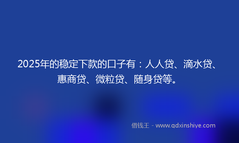 2025年的稳定下款的口子有：人人贷、滴水贷、惠商贷、微粒贷、随身贷等。