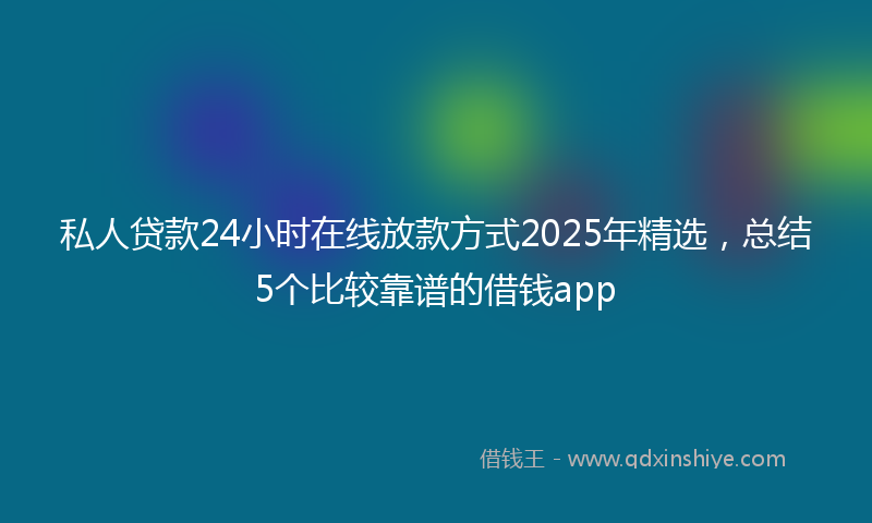私人贷款24小时在线放款方式2025年精选，总结5个比较靠谱的借钱app