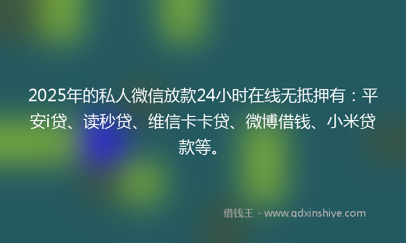 2025年的私人微信放款24小时在线无抵押有：平安i贷、读秒贷、维信卡卡贷、微博借钱、小米贷款等。