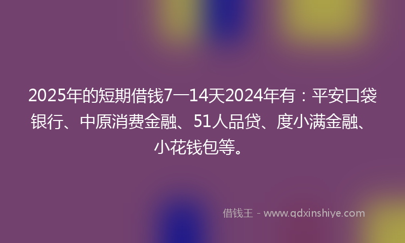 2025年的短期借钱7一14天2024年有：平安口袋银行、中原消费金融、51人品贷、度小满金融、小花钱包等。