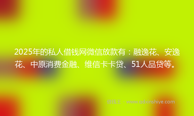 2025年的私人借钱网微信放款有：融逸花、安逸花、中原消费金融、维信卡卡贷、51人品贷等。