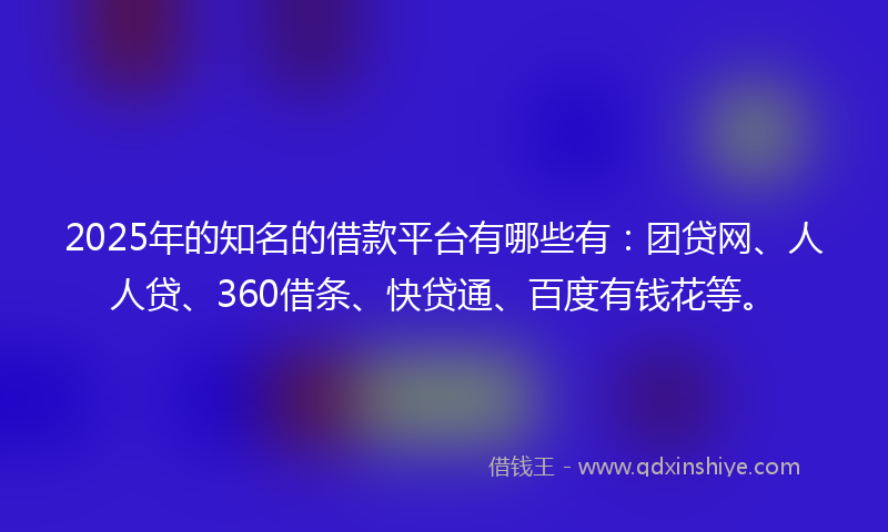 2025年的知名的借款平台有哪些有：团贷网、人人贷、360借条、快贷通、百度有钱花等。