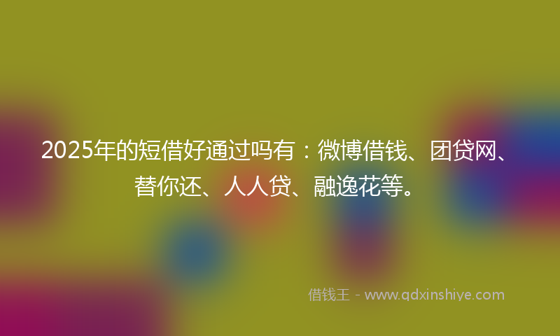 2025年的短借好通过吗有：微博借钱、团贷网、替你还、人人贷、融逸花等。