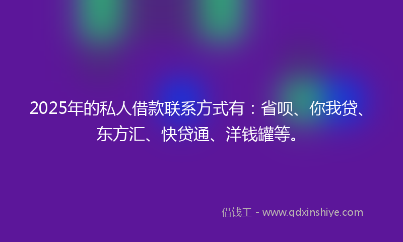 2025年的私人借款联系方式有：省呗、你我贷、东方汇、快贷通、洋钱罐等。