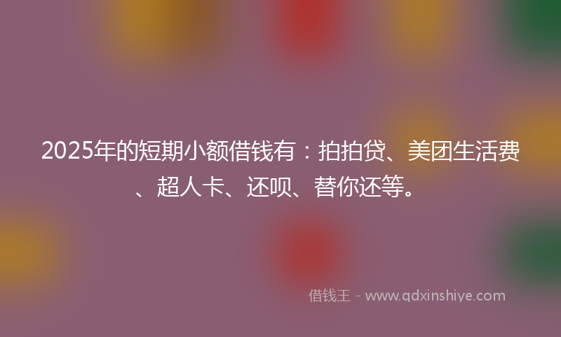2025年的短期小额借钱有:拍拍贷、美团生活费、超人卡、还呗、替你还等。
