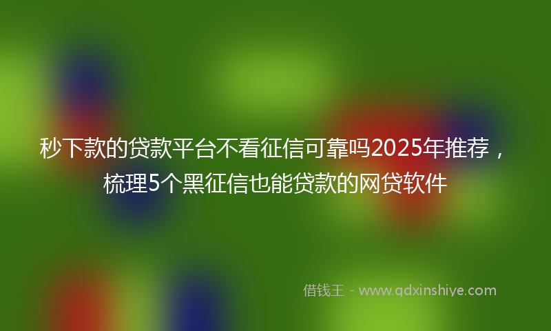 秒下款的贷款平台不看征信可靠吗2025年推荐，梳理5个黑征信也能贷款的网贷软件