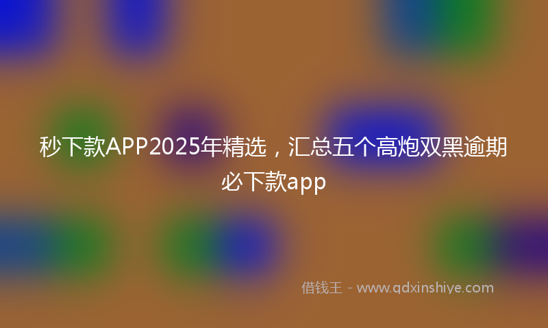 秒下款APP2025年精选，汇总五个高炮双黑逾期必下款app
