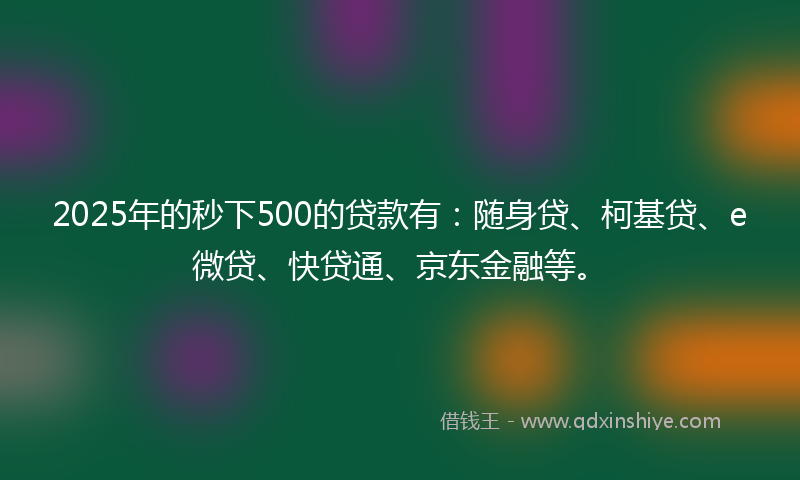 2025年的秒下500的贷款有：随身贷、柯基贷、e微贷、快贷通、京东金融等。