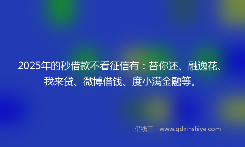 2025年的秒借款不看征信有：替你还、融逸花、我来贷、微博借钱、度小满金融等。