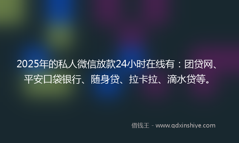 2025年的私人微信放款24小时在线有：团贷网、平安口袋银行、随身贷、拉卡拉、滴水贷等。