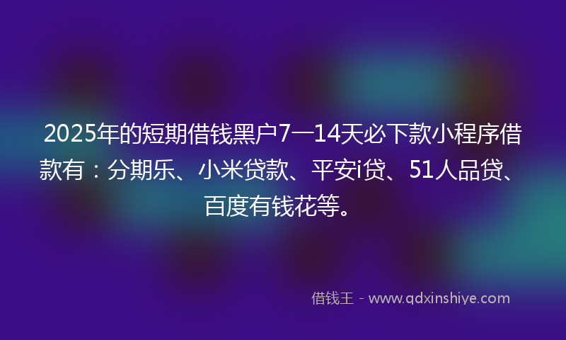 2025年的短期借钱黑户7一14天必下款小程序借款有：分期乐、小米贷款、平安i贷、51人品贷、百度有钱花等。