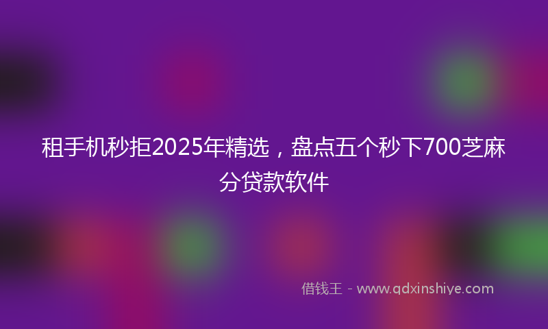 租手机秒拒2025年精选，盘点五个秒下700芝麻分贷款软件