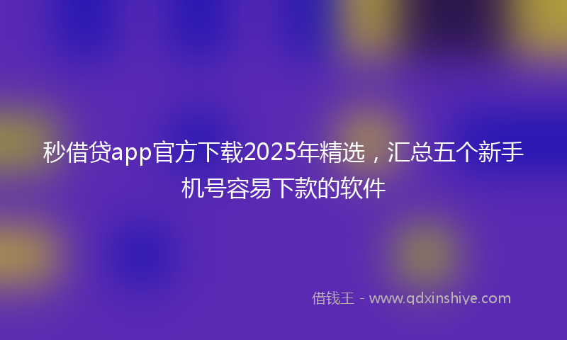 秒借贷app官方下载2025年精选，汇总五个新手机号容易下款的软件