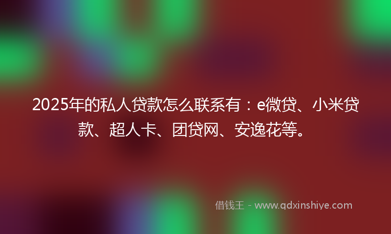 2025年的私人贷款怎么联系有：e微贷、小米贷款、超人卡、团贷网、安逸花等。