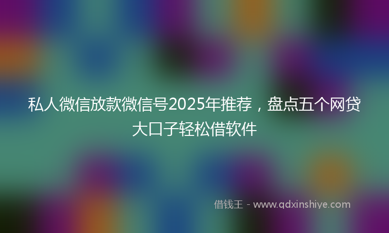 私人微信放款微信号2025年推荐，盘点五个网贷大口子轻松借软件