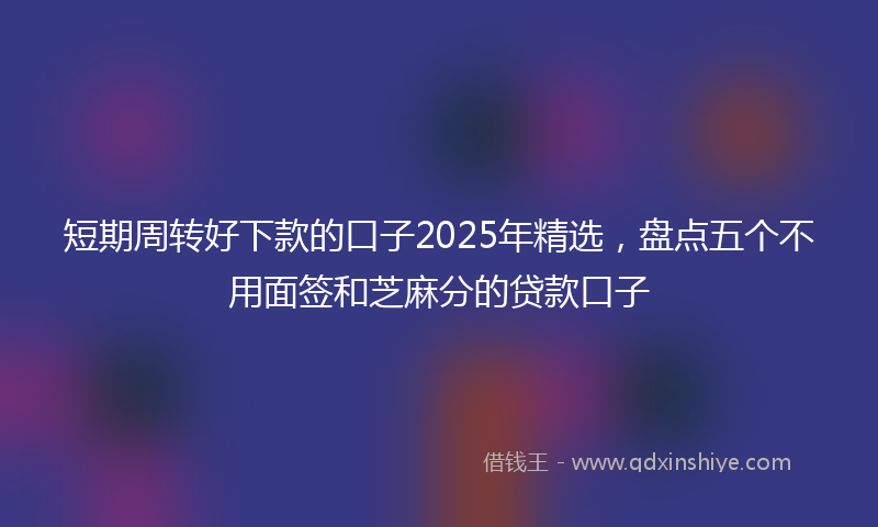 短期周转好下款的口子2025年精选，盘点五个不用面签和芝麻分的贷款口子