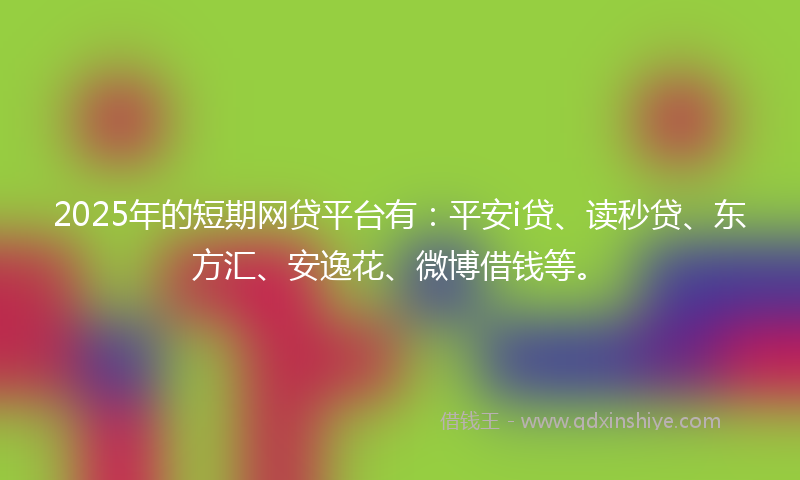 2025年的短期网贷平台有：平安i贷、读秒贷、东方汇、安逸花、微博借钱等。