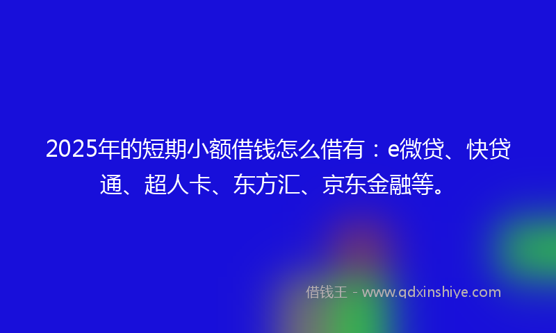 2025年的短期小额借钱怎么借有：e微贷、快贷通、超人卡、东方汇、京东金融等。